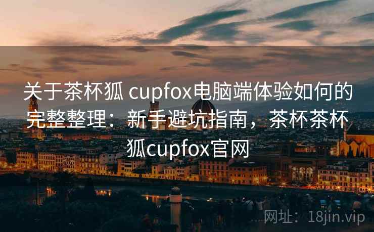 关于茶杯狐 cupfox电脑端体验如何的完整整理：新手避坑指南，茶杯茶杯狐cupfox官网