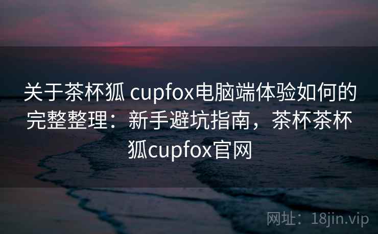 关于茶杯狐 cupfox电脑端体验如何的完整整理：新手避坑指南，茶杯茶杯狐cupfox官网