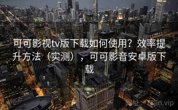 可可影视tv版下载如何使用？效率提升方法（实测），可可影音安卓版下载