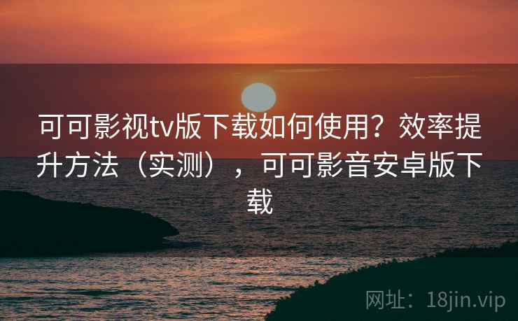 可可影视tv版下载如何使用？效率提升方法（实测），可可影音安卓版下载