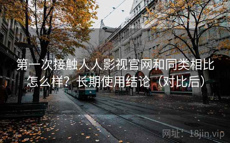第一次接触人人影视官网和同类相比怎么样？长期使用结论（对比后）