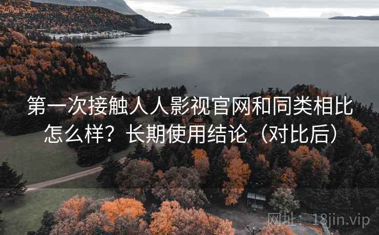 第一次接触人人影视官网和同类相比怎么样？长期使用结论（对比后）