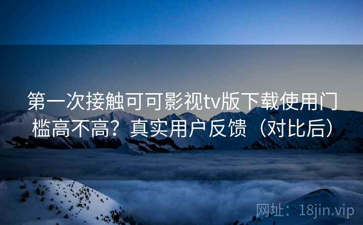 第一次接触可可影视tv版下载使用门槛高不高？真实用户反馈（对比后）