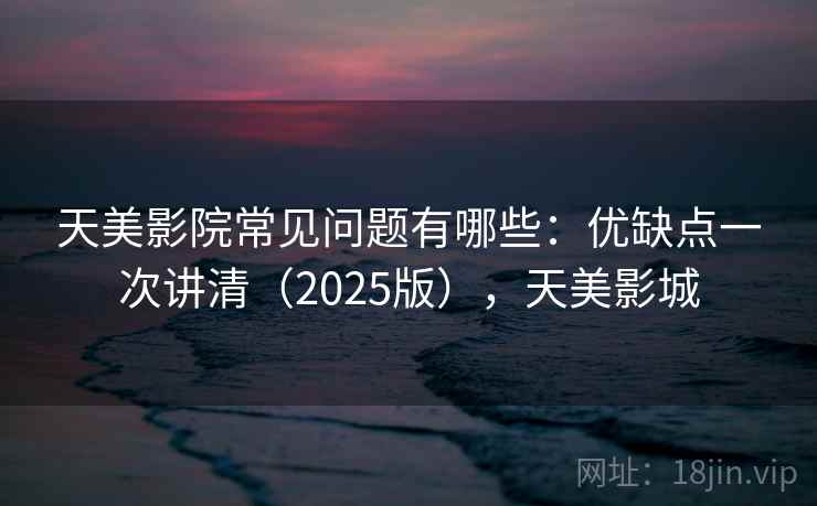 天美影院常见问题有哪些：优缺点一次讲清（2025版），天美影城