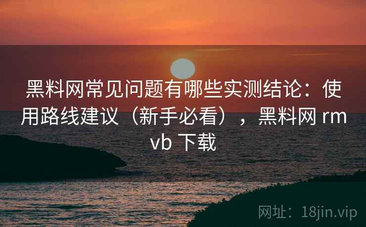 黑料网常见问题有哪些实测结论：使用路线建议（新手必看），黑料网 rmvb 下载