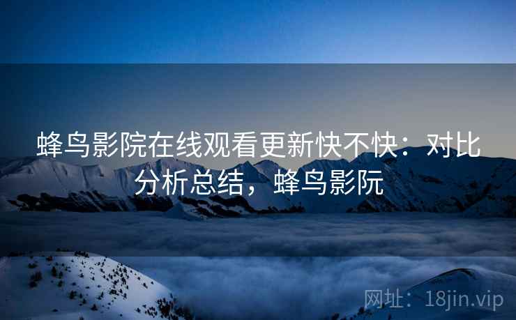 蜂鸟影院在线观看更新快不快：对比分析总结，蜂鸟影阮