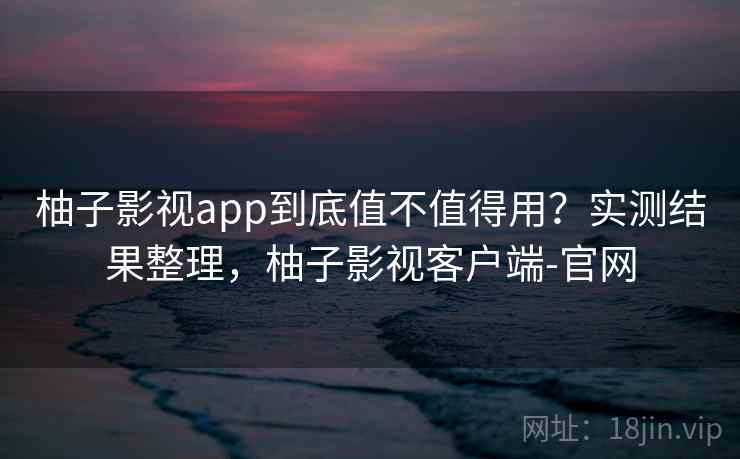 柚子影视app到底值不值得用？实测结果整理，柚子影视客户端-官网