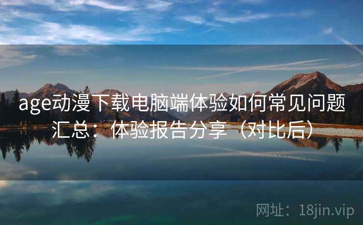age动漫下载电脑端体验如何常见问题汇总：体验报告分享（对比后）