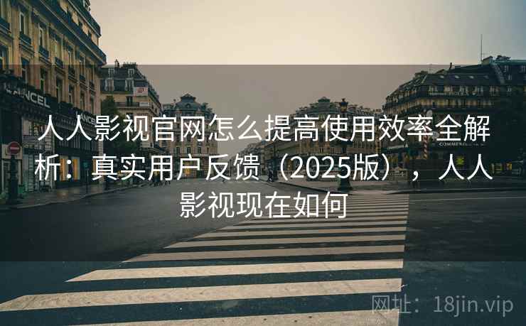 人人影视官网怎么提高使用效率全解析：真实用户反馈（2025版），人人影视现在如何