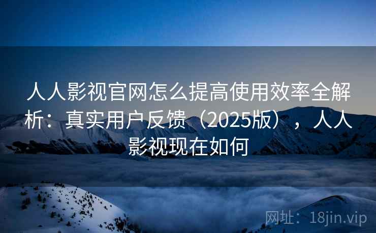 人人影视官网怎么提高使用效率全解析：真实用户反馈（2025版），人人影视现在如何
