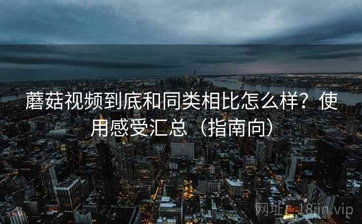 蘑菇视频到底和同类相比怎么样?使用感受汇总(指南向)