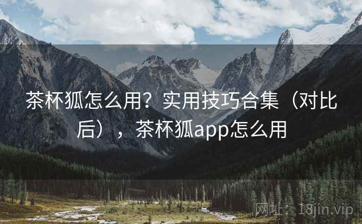 茶杯狐怎么用?实用技巧合集(对比后),茶杯狐app怎么用