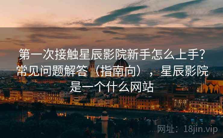 第一次接触星辰影院新手怎么上手?常见问题解答(指南向),星辰影院是一个什么网站