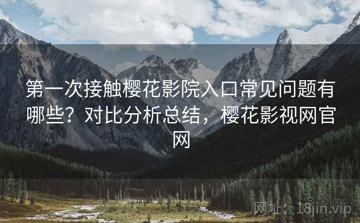 第一次接触樱花影院入口常见问题有哪些?对比分析总结,樱花影视网官网 第一次接触樱花影院入口常见问题有哪些?对比分析总结,樱花影视网官网