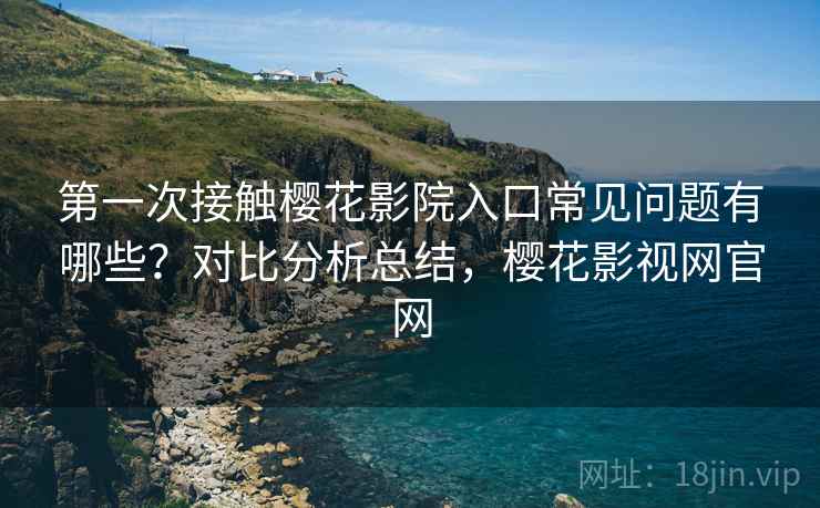 第一次接触樱花影院入口常见问题有哪些？对比分析总结，樱花影视网官网