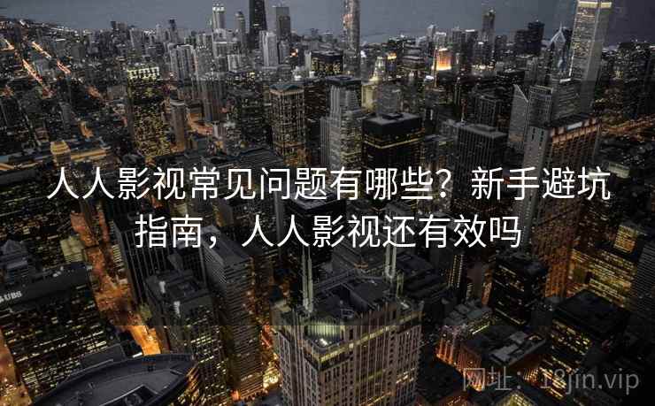 人人影视常见问题有哪些?新手避坑指南,人人影视还有效吗 人人影视常见问题有哪些?新手避坑指南,人人影视还有效吗