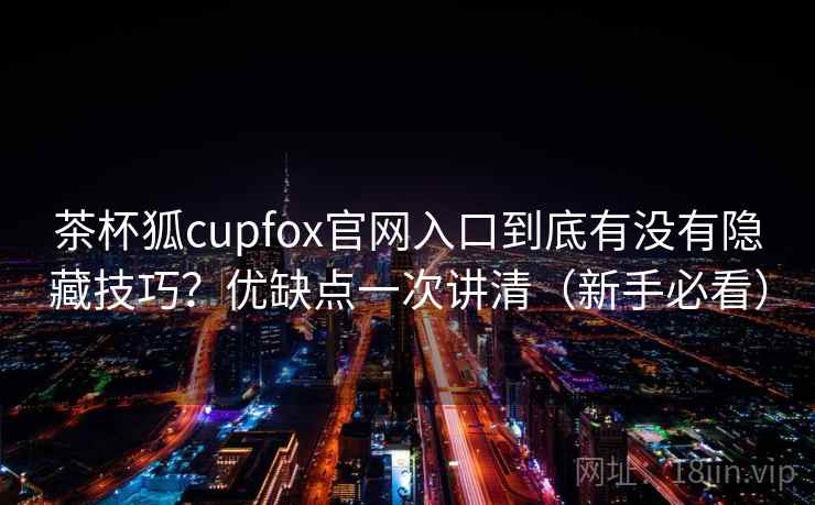 茶杯狐cupfox官网入口到底有没有隐藏技巧?优缺点一次讲清(新手必看) 茶杯狐cupfox官网入口到底有没有隐藏技巧?优缺点一次讲清(新手必看)