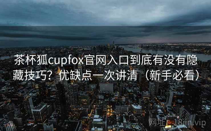茶杯狐cupfox官网入口到底有没有隐藏技巧？优缺点一次讲清（新手必看）