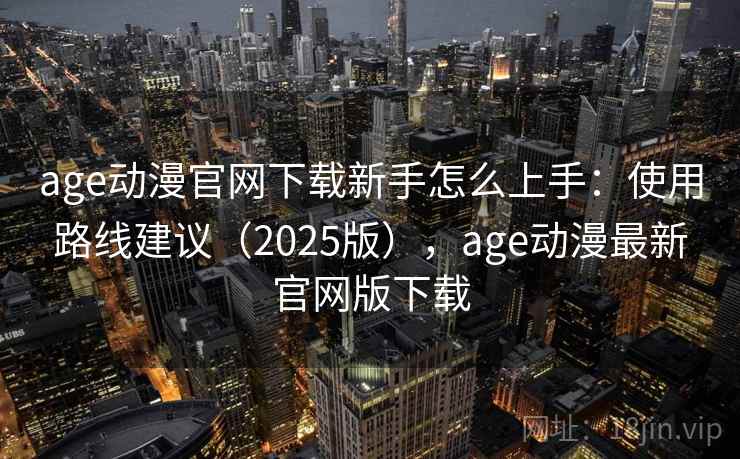 age动漫官网下载新手怎么上手:使用路线建议(2025版),age动漫最新官网版下载 age动漫官网下载新手怎么上手:使用路线建议(2025版),age动漫最新官网版下载