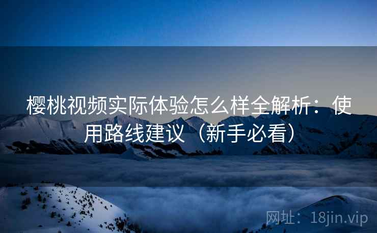 樱桃视频实际体验怎么样全解析：使用路线建议（新手必看）