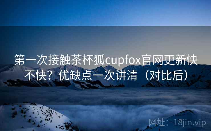 第一次接触茶杯狐cupfox官网更新快不快?优缺点一次讲清(对比后) 第一次接触茶杯狐cupfox官网更新快不快?优缺点一次讲清(对比后)