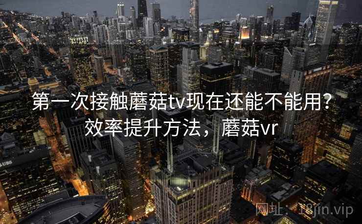 第一次接触蘑菇tv现在还能不能用？效率提升方法，蘑菇vr