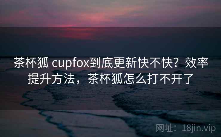 茶杯狐 cupfox到底更新快不快？效率提升方法，茶杯狐怎么打不开了