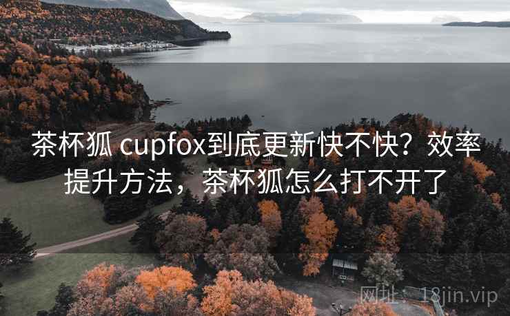 茶杯狐 cupfox到底更新快不快?效率提升方法,茶杯狐怎么打不开了 茶杯狐 cupfox到底更新快不快?效率提升方法,茶杯狐怎么打不开了