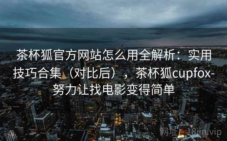 茶杯狐官方网站怎么用全解析:实用技巧合集(对比后),茶杯狐cupfox-努力让找电影变得简单 茶杯狐官方网站怎么用全解析:实用技巧合集(对比后),茶杯狐cupfox-努力让找电影变得简单
